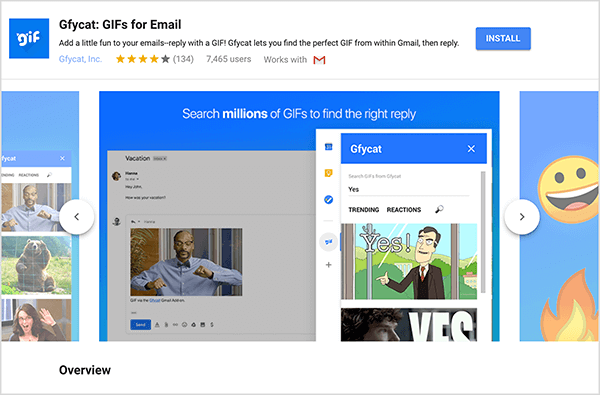 Esta es una captura de pantalla de Gfycat: GIF para correo electrónico, un complemento de Gmail. En la parte superior izquierda del encabezado está el logotipo de Gfycat, que es un cuadrado azul con la palabra "gif" en texto burbujeante blanco. Debajo del título del complemento está el texto “Agregue un poco de diversión a sus correos electrónicos - ¡responda con un GIF! Gfycat te permite encontrar el GIF perfecto desde Gmail y luego responder ". El complemento tiene una calificación promedio de 4 de 5 estrellas. Tiene 7.465 usuarios. En el lado derecho del encabezado hay un botón azul con la etiqueta Instalar. Un control deslizante de imágenes que muestra cómo funciona Gfycat aparece debajo del encabezado. La imagen del control deslizante que se muestra en esta captura de pantalla tiene un fondo azul. En la parte superior, el texto en blanco dice "Busca millones de GIF para encontrar la respuesta correcta". Aparece una herramienta emergente para seleccionar GIF sobre un mensaje de correo electrónico atenuado. Esta herramienta muestra GIF que coinciden con el término de búsqueda "Sí" y que incluyen una caricatura de un hombre blanco con un traje de negocios que señala y dice "¡Si!" El siguiente GIF de la herramienta está mayormente recortado de la vista, pero una barra de desplazamiento indica que puede desplazarse por una lista de búsqueda. resultados.