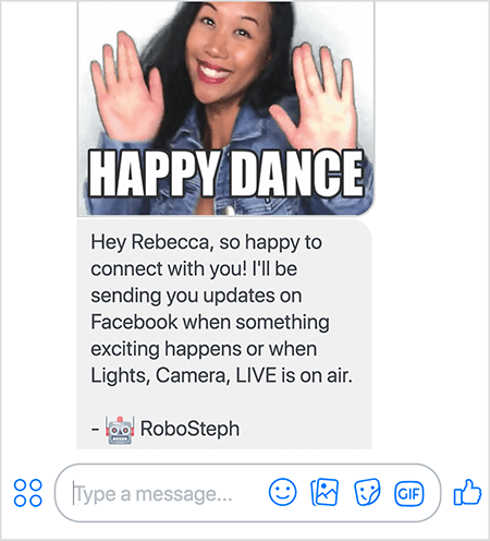 Esta es una captura de pantalla de RoboSteph, el bot Messenger de Stephanie Liu. En la parte superior hay un GIF de Stephanie bailando. Stephanie es una mujer asiática. Su cabello negro le cae por debajo de los hombros y lleva maquillaje y una chaqueta vaquera. Ella está sonriendo con las manos en el aire, las palmas hacia afuera. El texto blanco en la parte inferior del GIF dice "Happy Dance". Debajo del GIF, RoboSteph envió el siguiente mensaje al usuario: “Hola Rebecca, ¡qué feliz de conectarme contigo! Te enviaré actualizaciones en Facebook cuando suceda algo emocionante o cuando Lights, Camera, LIVE esté al aire. - RoboSteph ”. Debajo de esta imagen hay un lugar para escribir una respuesta en Facebook Messenger.